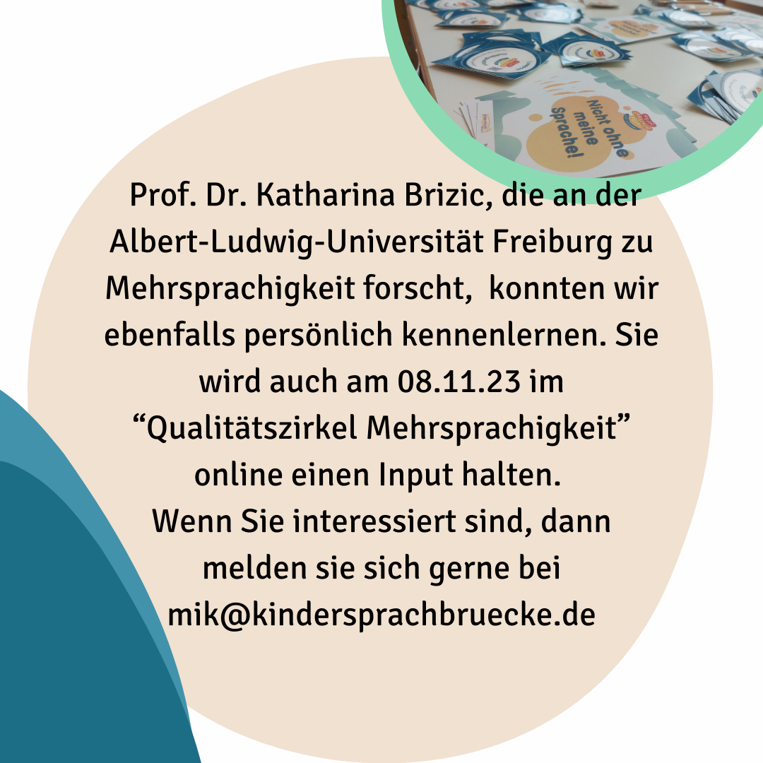 Prof. Dr. Katharina Brizic, die an der Albert-Ludwig-Universität Freiburg zu Mehrsprachigkeit forscht,  konnten wir ebenfalls persönlich kennenlernen. Sie wird auch am 08.11.23 im “Qualitätszirkel Mehrsprachigkeit” online einen Input halten. 
Wenn Sie interessiert sind, dann melden sie sich gerne bei mik@kindersprachbruecke.de